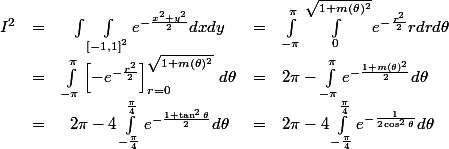\begin{array}{rcccl} I^2 & = & \int \int_{{[-1, 1]}^2} e^{-\frac{x^2 + y^2}2} dx dy & = & \int_{-\pi}^\pi \int_0^{\sqrt{1+m(\theta)^2}} e^{-\frac{r^2}2} r dr d\theta \\ & = & \int_{-\pi}^\pi \left[ -e^{-\frac{r^2}2} \right]_{r=0}^{\sqrt{1+m(\theta)^2}} \, d\theta & = & 2\pi - \int_{-\pi}^{\pi} e^{-\frac{1 + m(\theta)^2}2} d\theta \\ &= & 2\pi - 4 \int_{-\frac\pi4}^{\frac\pi4} e^{-\frac{1 + \tan^2 \theta}2} d\theta & = & 2\pi - 4 \int_{-\frac\pi4}^{\frac\pi4} e^{-\frac1{2\cos^2 \theta}} d\theta \end{array}